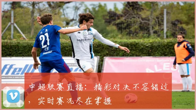 中超联赛直播：精彩对决不容错过，实时赛况尽在掌握