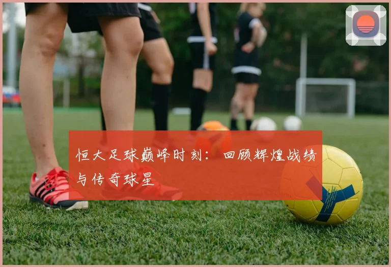 恒大足球巅峰时刻:回顾辉煌战绩与传奇球星