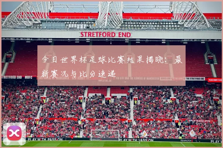 今日世界杯足球比赛结果揭晓:最新赛况与比分速递