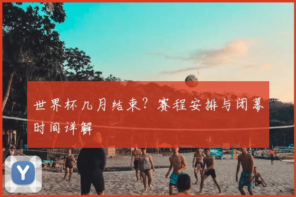 世界杯几月结束？赛程安排与闭幕时间详解