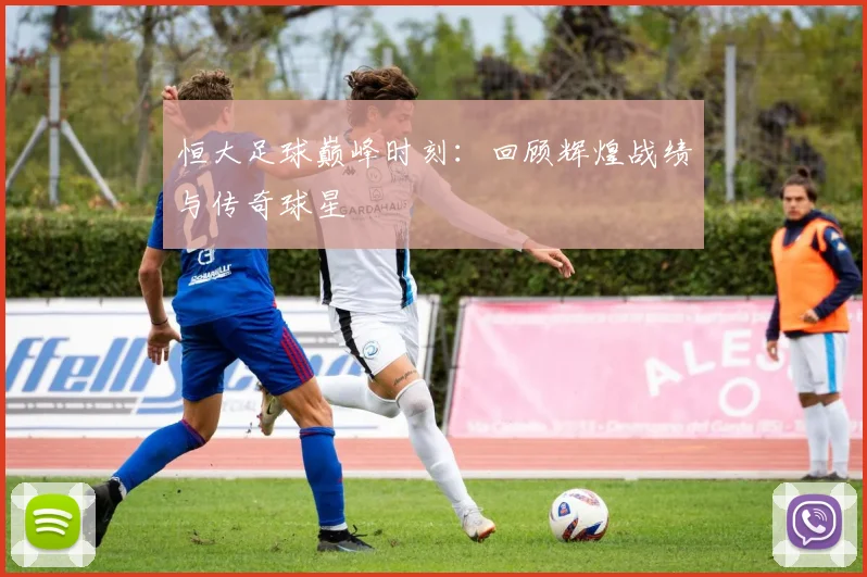 恒大足球巅峰时刻：回顾辉煌战绩与传奇球星